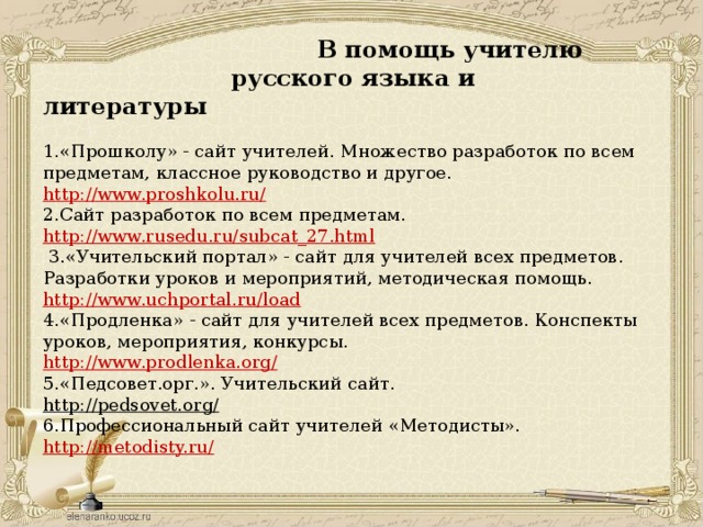 В помощь учителю  русского языка и литературы   1.«Прошколу» - сайт учителей. Множество разработок по всем предметам, классное руководство и другое.  http://www.proshkolu.ru/  2.Сайт разработок по всем предметам.  http://www.rusedu.ru/subcat_27.html   3.«Учительский портал» - сайт для учителей всех предметов. Разработки уроков и мероприятий, методическая помощь.  http://www.uchportal.ru/load  4.«Продленка» - сайт для учителей всех предметов. Конспекты уроков, мероприятия, конкурсы.  http://www.prodlenka.org/  5.«Педсовет.орг.». Учительский сайт.  http://pedsovet.org/  6.Профессиональный сайт учителей «Методисты».  http://metodisty.ru/   