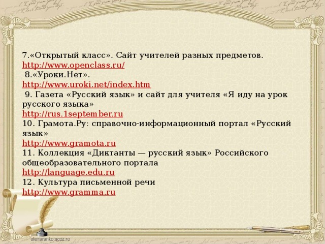 7.«Открытый класс». Сайт учителей разных предметов.  http://www.openclass.ru/   8.«Уроки.Нет».  http://www.uroki.net/index.htm   9. Газета «Русский язык» и сайт для учителя «Я иду на урок русского языка»  http://rus.1september.ru  10. Грамота.Ру: справочно-информационный портал «Русский язык»  http://www.gramota.ru  11. Коллекция «Диктанты — русский язык» Российского общеобразовательного портала  http://language.edu.ru  12. Культура письменной речи  http://www.gramma.ru 