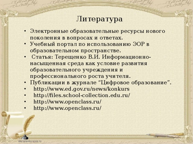 Литература  Электронные образовательные ресурсы нового поколения в вопросах и ответах. Учебный портал по использованию ЭОР в образовательном пространстве.  Статья: Терещенко В.И. Информационно-насыщенная среда как условие развития образовательного учреждения и профессионального роста учителя. Публикации в журнале “Цифровое образование”.  http://www.ed.gov.ru/news/konkurs  http://files.school-collection.edu.ru/  http://www.openclass.ru/  http://www.openclass.ru/ 