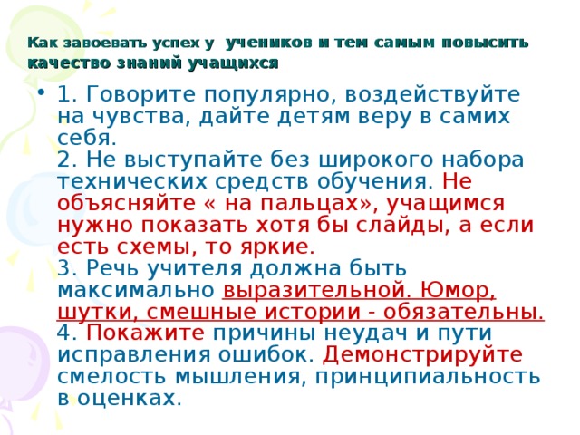 Как завоевать успех у  учеников и тем самым повысить качество знаний учащихся 1. Говорите популярно, воздействуйте на чувства, дайте детям веру в самих себя.  2. Не выступайте без широкого набора технических средств обучения. Не объясняйте « на пальцах», учащимся нужно показать хотя бы слайды, а если есть схемы, то яркие.  3. Речь учителя должна быть максимально выразительной. Юмор, шутки, смешные истории - обязательны.  4. Покажите причины неудач и пути исправления ошибок. Демонстрируйте смелость мышления, принципиальность в оценках. 