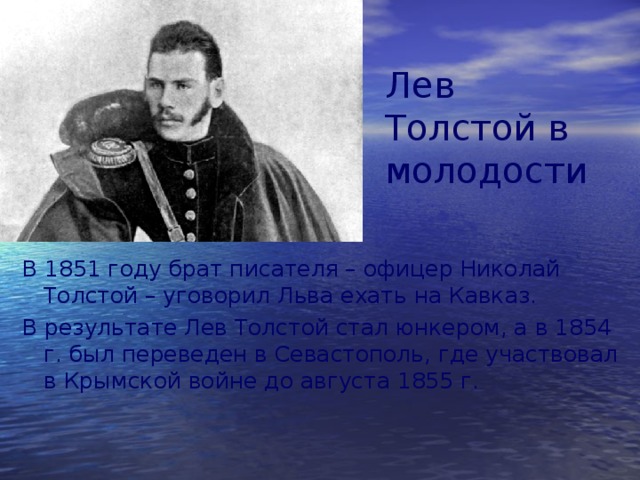 Лев Толстой в молодости В 1851 году брат писателя – офицер Николай Толстой – уговорил Льва ехать на Кавказ. В результате Лев Толстой стал юнкером, а в 1854 г. был переведен в Севастополь, где участвовал в Крымской войне до августа 1855 г. 