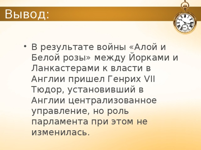 Вывод: В результате войны «Алой и Белой розы» между Йорками и Ланкастерами к власти в Англии пришел Генрих VII Тюдор, установивший в Англии централизованное управление, но роль парламента при этом не изменилась. 