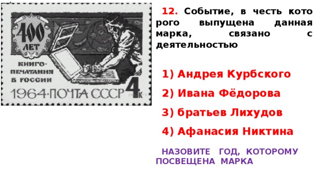 12.  Событие, в честь ко­то­ро­го выпущена дан­ная марка, свя­за­но с деятельностью   1) Андрея Курбского 2) Ивана Фёдорова 3) братьев Лихудов 4) Афанасия Никтина  НАЗОВИТЕ ГОД, КОТОРОМУ ПОСВЕЩЕНА МАРКА    