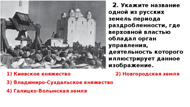 2 . Укажите название одной из русских земель периода раздробленности, где верховной властью обладал орган управления, деятельность которого иллюстрирует данное изображение.  1) Киевское княжество 2) Новгородская земля 3) Владимиро-Суздальское княжество 4) Галицко-Волынская земля  