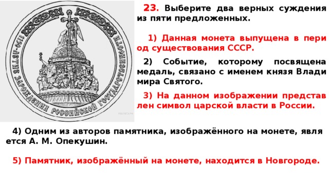 23 .  Вы­бе­ри­те два верных суж­де­ния из пяти предложенных.   1) Данная мо­не­та выпущена в пе­ри­од существования СССР.  2) Событие, ко­то­ро­му посвящена медаль, свя­за­но с име­нем князя Вла­ди­ми­ра Святого.  3) На дан­ном изображении пред­став­лен символ цар­ской власти в России.  4) Одним из ав­то­ров памятника, изображённого на монете, яв­ля­ет­ся A. M. Опекушин.  5) Памятник, изображённый на монете, на­хо­дит­ся в Новгороде.   