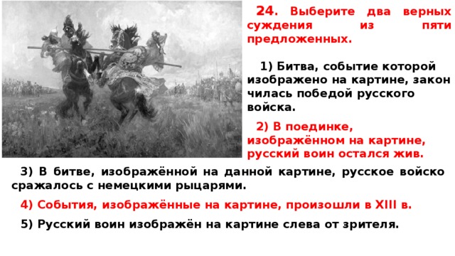 24 .  Вы­бе­ри­те два верных суж­де­ния из пяти предложенных.   1) Битва, со­бы­тие которой изоб­ра­же­но на картине, за­кон­чи­лась победой рус­ско­го войска.  2) В поединке, изображённом на картине, рус­ский воин остал­ся жив.   3) В битве, изображённой на дан­ной картине, рус­ское войско сра­жа­лось с не­мец­ки­ми рыцарями.  4) События, изображённые на картине, про­изо­шли в XIII в.  5) Русский воин изображён на кар­ти­не слева от зрителя.  