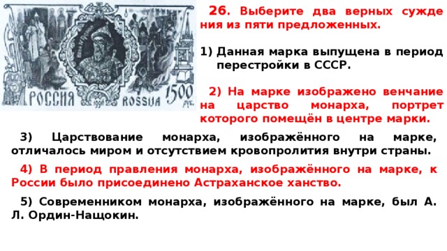 26 .  Вы­бе­ри­те два верных суж­де­ния из пяти предложенных.  Данная марка выпущена в период перестройки в СССР.  2) На марке изображено венчание на царство монарха, портрет которого помещён в центре марки.  3) Царствование монарха, изображённого на марке, отличалось миром и отсутствием кровопролития внутри страны.  4) В период правления монарха, изображённого на марке, к России было присоединено Астраханское ханство.  5) Современником монарха, изображённого на марке, был A. Л. Ордин-Нащокин.  