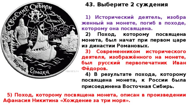 43. Выберите 2 суждения 1) Ис­то­ри­че­ский деятель, изоб­ра­жен­ный на монете, погиб в походе, ко­то­ро­му она посвящена. 2) Поход, ко­то­ро­му по­свя­ще­на монета, был начат при пер­вом царе из ди­на­стии Романовых. 3) Со­вре­мен­ни­ком ис­то­ри­че­ско­го деятеля, изображённого на монете, был рус­ский пер­во­пе­чат­ник Иван Фёдоров. 4) В ре­зуль­та­те похода, ко­то­ро­му по­свя­ще­на монета, к Рос­сии была при­со­еди­не­на Во­сточ­ная Сибирь.  5) Поход, ко­то­ро­му по­свя­ще­на монета, опи­сан в про­из­ве­де­нии Афа­на­сия Ни­ки­ти­на «Хождение за три моря». 