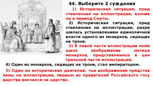 44. Выберите 2 суждения  1) Ис­то­ри­че­ская ситуация, пред­став­лен­ная на иллюстрации, воз­ник­ла в пе­ри­од Смуты. 2) Ис­то­ри­че­ская ситуация, пред­став­лен­ная на иллюстрации, раз­ре­ши­лась уста­нов­ле­ни­ем еди­но­лич­ной вла­сти од­но­го из монархов, си­дя­щих на троне. 3) В левой части ил­лю­стра­ции по­ме­ще­но изоб­ра­же­ние ма­те­ри монархов, пред­став­лен­ных в цен­траль­ной части иллюстрации. 4) Один из монархов, си­дя­щих на троне, стал императором.  5) Один из ис­то­ри­че­ских деятелей, чьи изоб­ра­же­ния пред­став­ле­ны на иллюстрации, пер­вым из пра­ви­те­лей Рос­сий­ско­го го­су­дар­ства вен­чал­ся на царство.  