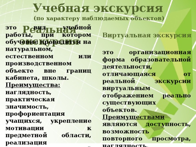 Учебная экскурсия  (по характеру наблюдаемых объектов) Реальная экскурсия Виртуальная экскурсия  это вид учебной работы, при котором обучение проводится на натуральном, естественном или производственном объекте вне границ кабинета, школы. Преимущества: наглядность, практическая значимость, профориентация учащихся, укрепление мотивации к предметной области, реализация межпредметных связей и т. д. это организационная форма образовательной деятельности, отличающаяся от реальной экскурсии виртуальным отображением реально существующих объектов. Преимуществами являются доступность, возможность повторного просмотра, наглядность.  