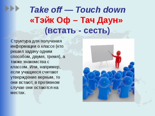  Take off — Touch down  «Тэйк Оф – Тач Даун»    (встать - сесть) Структура для получения информации о классе (кто решил задачу одним способом, двумя, тремя), а также знакомства с классом. Или, например, если учащиеся считают утверждение верным, то они встают, в противном случае они остаются на местах. 