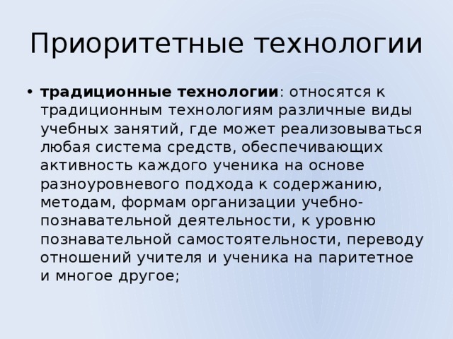 Приоритетные технологии традиционные технологии : относятся к традиционным технологиям различные виды учебных занятий, где может реализовываться любая система средств, обеспечивающих активность каждого ученика на основе разноуровневого подхода к содержанию, методам, формам организации учебно-познавательной деятельности, к уровню познавательной самостоятельности, переводу отношений учителя и ученика на паритетное и многое другое; 