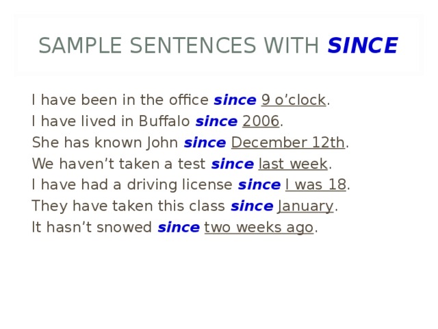 SAMPLE SENTENCES WITH SINCE I have been in the office since  9 o’clock . I have lived in Buffalo since  2006 . She has known John since December 12th . We haven’t taken a test since  last week . I have had a driving license since  I was 18 . They have taken this class since January . It hasn’t snowed since  two weeks ago .  