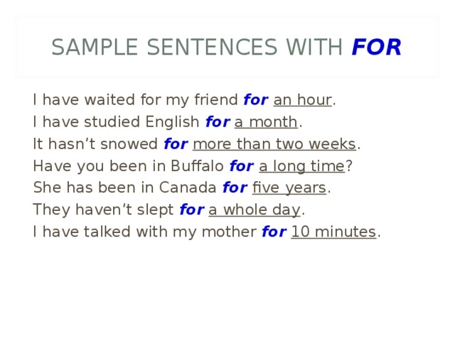 SAMPLE SENTENCES WITH FOR I have waited for my friend for an hour . I have studied English for  a month . It hasn’t snowed for  more than two weeks . Have you been in Buffalo for a long time ? She has been in Canada for five years . They haven’t slept for  a whole day . I have talked with my mother for  10 minutes .  