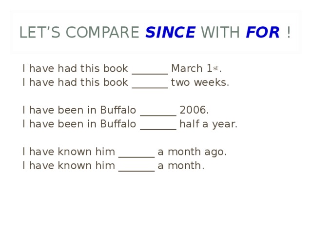 LET’S COMPARE SINCE WITH FOR ! I have had this book _______ March 1 st . I have had this book _______ two weeks. I have been in Buffalo _______ 2006. I have been in Buffalo _______ half a year. I have known him _______ a month ago. I have known him _______ a month.  