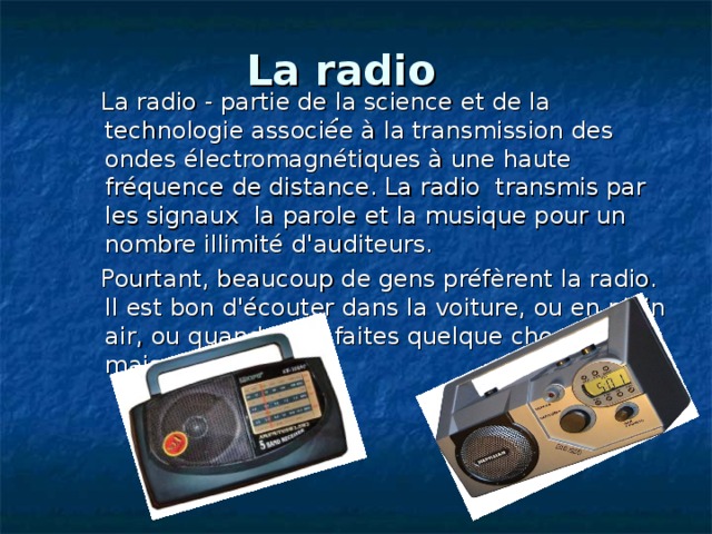  La radio  .     La radio - partie de la science et de la technologie associée à la transmission des ondes électromagnétiques à une haute fréquence de distance. La radio transmis par les signaux la parole et la musique pour un nombre illimité d'auditeurs.   Pourtant, beaucoup de gens préfèrent la radio. Il est bon d'écouter dans la voiture, ou en plein air, ou quand vous faites quelque chose à la maison. 