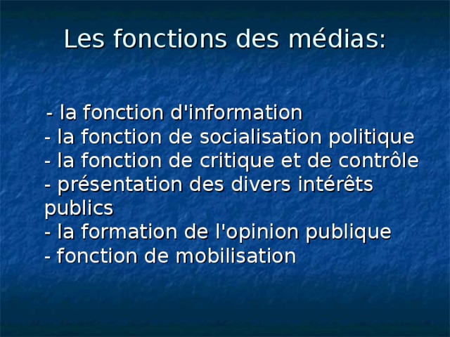Les fonctions des  médias :    -  la fonction d'information  - la fonction de socialisation politique  - la fonction de critique et de contrôle  - présentation des divers intérêts publics  - la formation de l'opinion publique  - fonction de mobilisation  