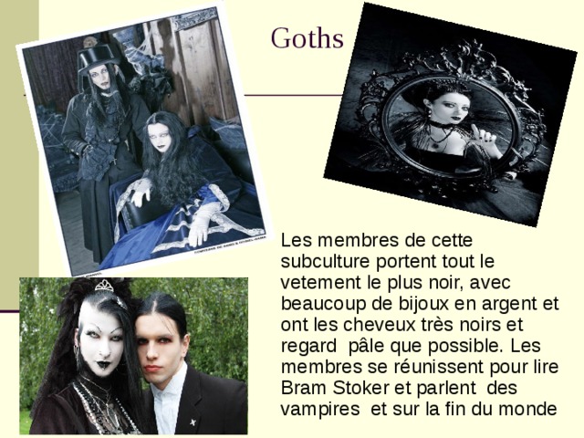 Goths    Les membres de cette subculture portent tout le  vetement le plus noir, avec beaucoup de bijoux en argent et ont les cheveux très noirs et regard pâle que possible. Les membres se réunissent pour lire Bram Stoker et parlent des vampires et sur la fin du monde  