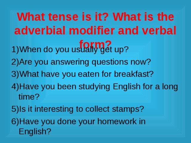When do you usually get up? Are you answering questions now? What have you eaten for breakfast? Have you been studying English for a long time? Is it interesting to collect stamps? Have you done your homework in English?   What tense is it? What is the adverbial modifier and verbal form? 