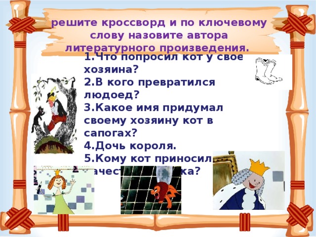 решите кроссворд и по ключевому слову назовите автора литературного произведения.   Что попросил кот у своего хозяина? В кого превратился людоед? Какое имя придумал своему хозяину кот в сапогах? Дочь короля. Кому кот приносил птиц в качестве подарка?