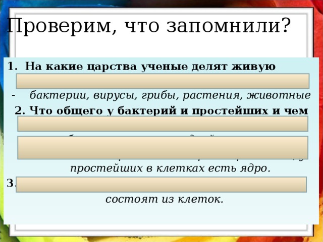 Проверим, что запомнили? На какие царства ученые делят живую природу? бактерии, вирусы, грибы, растения, животные 2. Что общего у бактерий и простейших и чем они друг от друга отличаются?  общее – состоят из одной клетки,  отличие – бактерии – безъядерные организмы, у простейших в клетках есть ядро. 3. Что общего у грибов, растений и животных?  состоят из клеток. 