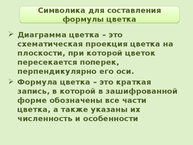 Символика для составления формулы цветка Диаграмма цветка – это схематическая проекция цветка на плоскости, при которой цветок пересекается поперек, перпендикулярно его оси. Формула цветка – это краткая запись, в которой в зашифрованной форме обозначены все части цветка, а также указаны их численность и особенности  