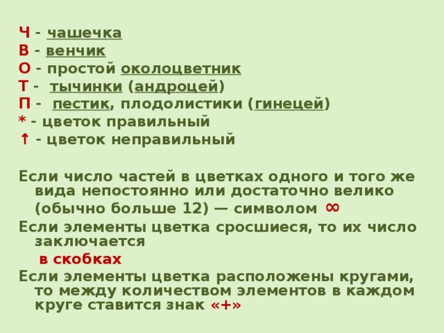 Ч - чашечка  В - венчик О - простой околоцветник Т - тычинки ( андроцей ) П - пестик , плодолистики ( гинецей ) * - цветок правильный ↑  - цветок неправильный  Если число частей в цветках одного и того же вида непостоянно или достаточно велико (обычно больше 12) — символом  ∞  Если элементы цветка сросшиеся, то их число заключается  в  скобках Если элементы цветка расположены кругами, то между количеством элементов в каждом круге ставится знак «+»   