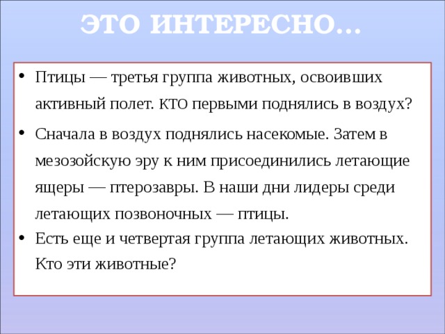 ЭТО ИНТЕРЕСНО… Птицы — третья группа животных, освоивших активный полет. КТО первыми поднялись в воздух? Сначала в воздух поднялись насекомые. Затем в мезозойскую эру к ним присоединились летающие ящеры — птерозавры. В наши дни лидеры среди летающих позвоночных — птицы. Есть еще и четвертая группа летающих животных.  Кто эти животные?  