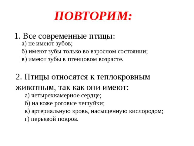 ПОВТОРИМ: 1. Все современные птицы: а) не имеют зубов; б) имеют зубы только во взрослом состоянии; в) имеют зубы в птенцовом возрасте. 2. Птицы относятся к теплокровным животным, так как они имеют: а) четырехкамерное сердце; б) на коже роговые чешуйки; в) артериальную кровь, насыщенную кислородом; г) перьевой покров. 