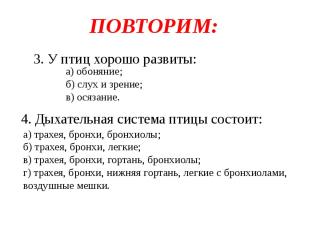 ПОВТОРИМ: 3. У птиц хорошо развиты: а) обоняние; б) слух и зрение; в) осязание. 4. Дыхательная система птицы состоит: а) трахея, бронхи, бронхиолы; б) трахея, бронхи, легкие; в) трахея, бронхи, гортань, бронхиолы; г) трахея, бронхи, нижняя гортань, легкие с бронхиолами, воздушные мешки. 