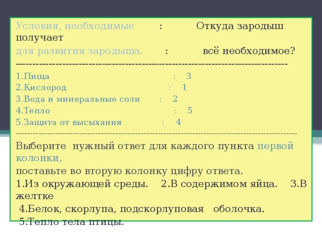 Условия, необходимые : Откуда зародыш получает для развития зародыша. : всё необходимое? ---------------------------------------------------------------------------------- 1.Пища : 3 2.Кислород : 1 3.Вода и минеральные соли : 2 4.Тепло : 5 5.Защита от высыхания : 4 --------------------------------------------------------------------------------------------------- Выберите нужный ответ для каждого пункта первой колонки, поставьте во вторую колонку цифру ответа. 1.Из окружающей среды. 2.В содержимом яйца. 3.В желтке  4.Белок, скорлупа, подскорлуповая оболочка.  5.Тепло тела птицы. 