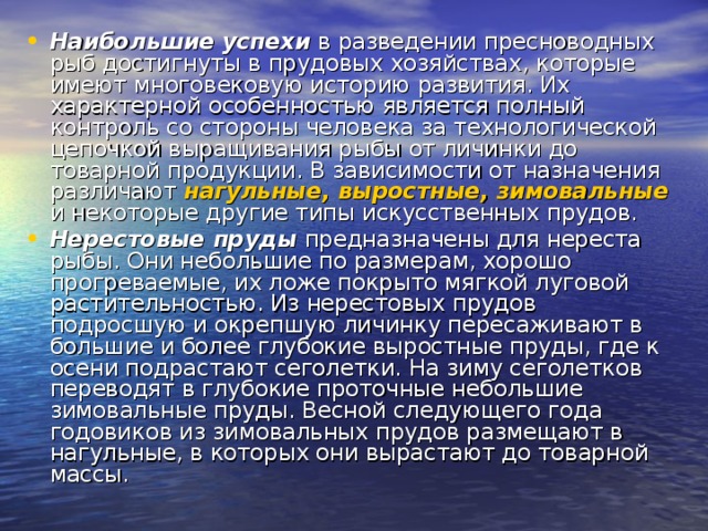 Наибольшие успехи в разведении пресноводных рыб достигнуты в прудовых хозяйствах, которые имеют многовековую историю развития. Их характерной особенностью является полный контроль со стороны человека за технологической цепочкой выращивания рыбы от личинки до товарной продукции. В зависимости от назначения различают нагульные, выростные, зимовальные и некоторые другие типы искусственных прудов. Нерестовые пруды предназначены для нереста рыбы. Они небольшие по размерам, хорошо прогреваемые, их ложе покрыто мягкой луговой растительностью. Из нерестовых прудов подросшую и окрепшую личинку пересаживают в большие и более глубокие выростные пруды, где к осени подрастают сеголетки. На зиму сеголетков переводят в глубокие проточные небольшие зимовальные пруды. Весной следующего года годовиков из зимовальных прудов размещают в нагульные, в которых они вырастают до товарной массы. 