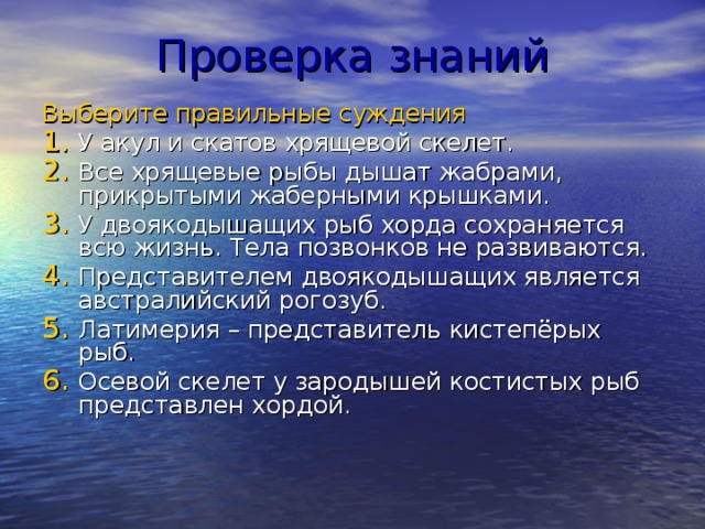 Проверка знаний Выберите правильные суждения У акул и скатов хрящевой скелет. Все хрящевые рыбы дышат жабрами, прикрытыми жаберными крышками. У двоякодышащих рыб хорда сохраняется всю жизнь. Тела позвонков не развиваются. Представителем двоякодышащих является австралийский рогозуб. Латимерия – представитель кистепёрых рыб. Осевой скелет у зародышей костистых рыб представлен хордой. 