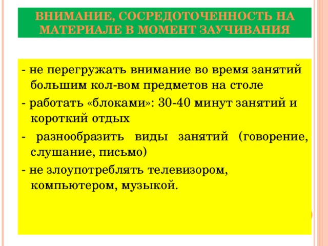 ВНИМАНИЕ, СОСРЕДОТОЧЕННОСТЬ НА МАТЕРИАЛЕ В МОМЕНТ ЗАУЧИВАНИЯ - не перегружать внимание во время занятий большим кол-вом предметов на столе - работать «блоками»: 30-40 минут занятий и короткий отдых - разнообразить виды занятий (говорение, слушание, письмо) - не злоупотреблять телевизором, компьютером, музыкой.  