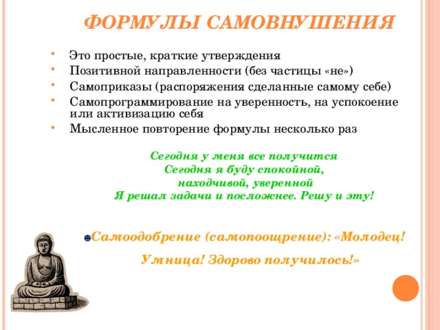 ФОРМУЛЫ САМОВНУШЕНИЯ Это простые, краткие утверждения Позитивной направленности (без частицы «не») Самоприказы (распоряжения сделанные самому себе) Самопрограммирование на уверенность, на успокоение или активизацию себя Мысленное повторение формулы несколько раз  Сегодня у меня все получится Сегодня я буду спокойной,  находчивой, уверенной Я решал задачи и посложнее. Решу и эту!  ☻ Самоодобрение (самопоощрение): «Молодец! Умница! Здорово получилось!»  Сегодня у меня все получится Сегодня я буду спокойной,  находчивой, уверенной Я решал задачи и посложнее. Решу и эту!  ☻ Самоодобрение (самопоощрение): «Молодец! Умница! Здорово получилось!»  