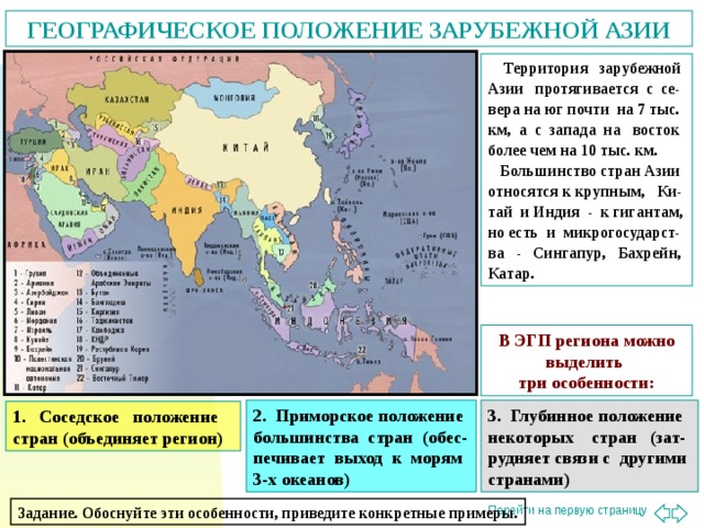 ГЕОГРАФИЧЕСКОЕ ПОЛОЖЕНИЕ ЗАРУБЕЖНОЙ АЗИИ  Территория зарубежной Азии протягивается с се-вера на юг почти на 7 тыс. км, а с запада на восток более чем на 10 тыс. км.  Большинство стран Азии относятся к крупным, Ки-тай и Индия - к гигантам, но есть и микрогосударст-ва - Сингапур, Бахрейн, Катар. В ЭГП региона можно выделить три особенности: 2. Приморское положение большинства стран (обес-печивает выход к морям 3-х океанов) 3. Глубинное положение некоторых стран (зат-рудняет связи с другими странами) 1. Соседское положение стран (объединяет регион) Задание. Обоснуйте эти особенности, приведите конкретные примеры.