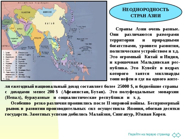 Н ЕОДНОРОДНОСТЬ СТРАН А ЗИИ  Страны Азии очень разные. Они различаются размерами территории и природными богатствами, уровнем развития, политическим устройством и т.д. Это огромный Китай и Индия, и крошечная Мальдивская рес-публика. Это Кувейт в недрах которого таятся миллиарды тонн нефти и где на одного жите- ля ежегодный национальный доход составляет более 25000 $ , и беднейшие страны с доходами менее 200 $ ( Афганистан, Бутан). Это полуфеодальные монархии (Непал), буржуазные и социалистические республики и т. д.  Особенно резко различия проявились после II мировой войны. Беспримерный рывок в развитии производительных сил осуществила Япония, обогнав десятки государств. Заметных успехов добились Малайзия, Сингапур, Южная Корея.
