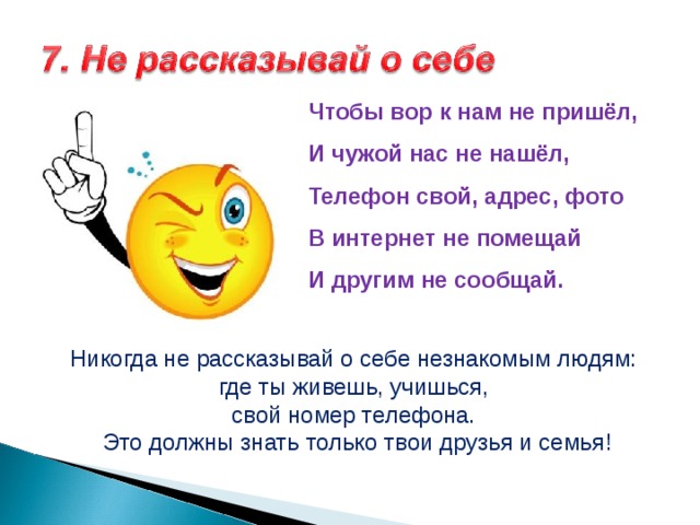 Чтобы вор к нам не пришёл,  И чужой нас не нашёл,  Телефон свой, адрес, фото  В интернет не помещай  И другим не сообщай.    Никогда не рассказывай о себе незнакомым людям: где ты живешь, учишься, свой номер телефона. Это должны знать только твои друзья и семья! 