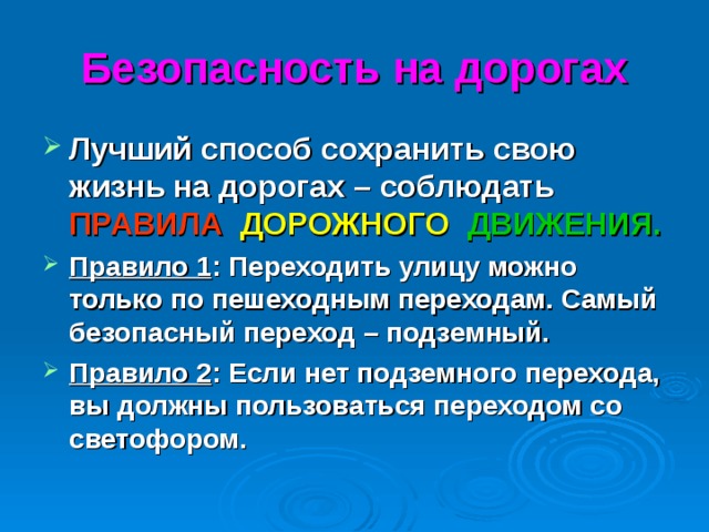 Безопасность на дорогах Лучший способ сохранить свою жизнь на дорогах – соблюдать ПРАВИЛА  ДОРОЖНОГО  ДВИЖЕНИЯ. Правило 1 : Переходить улицу можно только по пешеходным переходам. Самый безопасный переход – подземный. Правило 2 : Если нет подземного перехода, вы должны пользоваться переходом со светофором.  