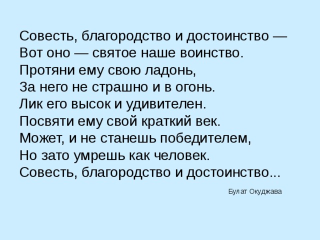 Совесть, благородство и достоинство — Вот оно — святое наше воинство. Протяни ему свою ладонь,  За него не страшно и в огонь.  Лик его высок и удивителен.  Посвяти ему свой краткий век.  Может, и не станешь победителем,  Но зато умрешь как человек.  Совесть, благородство и достоинство...   Булат Окуджава 