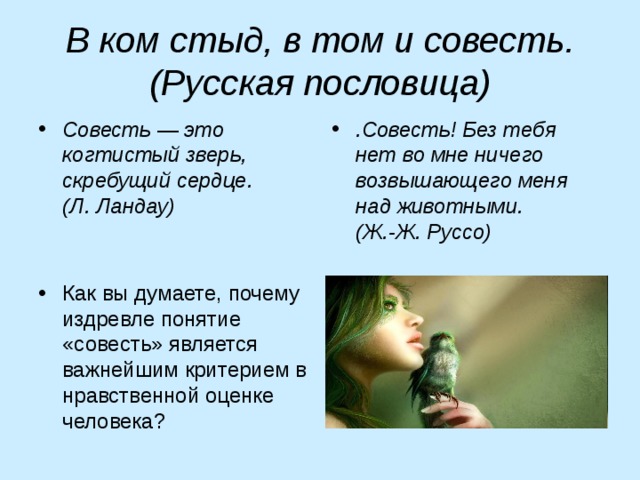 В ком стыд, в том и совесть. (Русская пословица) Совесть — это когтистый зверь, скребущий сердце. (Л. Ландау) .Совесть! Без тебя нет во мне ничего возвышающего меня над животными. (Ж.-Ж. Руссо) Как вы думаете, почему издревле понятие «совесть» является важнейшим критерием в нравственной оценке человека? 