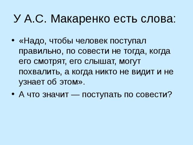 У А.С. Макаренко есть слова: «Надо, чтобы человек поступал правильно, по совести не тогда, когда его смотрят, его слышат, могут похвалить, а когда никто не видит и не узнает об этом». А что значит — поступать по совести? 