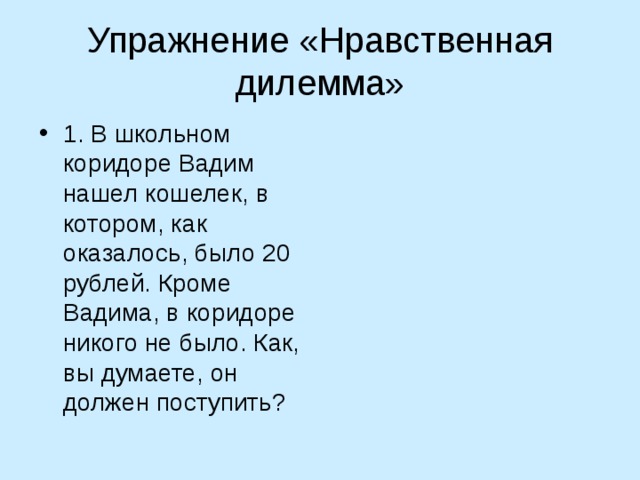 Упражнение «Нравственная дилемма» 1. В школьном коридоре Вадим нашел кошелек, в котором, как оказалось, было 20 рублей. Кроме  Вадима, в коридоре никого не было. Как, вы думаете, он должен поступить? 