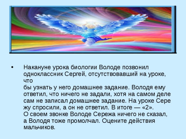 Накануне урока биологии Володе позвонил одноклассник Сергей, отсутствовавший на уроке, что­  бы узнать у него домашнее задание. Володя ему  ответил, что ничего не задали, хотя на самом деле  сам не записал домашнее задание. На уроке Сере­жу спросили, а он не ответил. В итоге — «2».  О своем звонке Володе Сережа ничего не сказал,  а Володя тоже промолчал. Оцените действия мальчиков. 