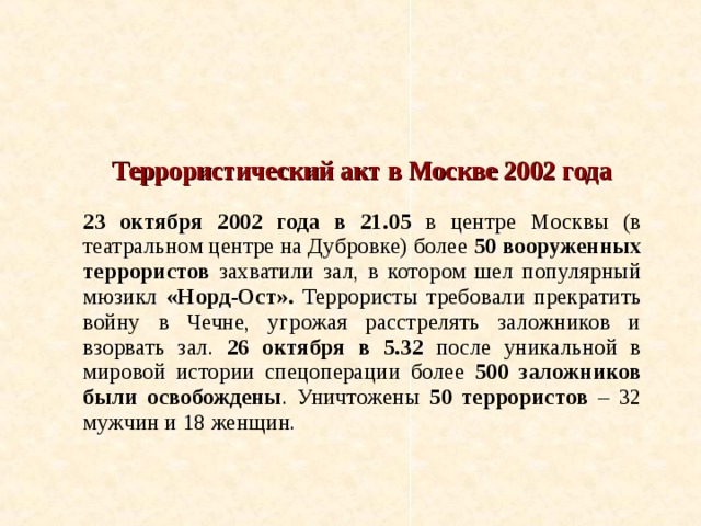  Террористический акт в Москве 2002 года  23 октября 2002 года в 21.05 в центре Москвы (в театральном центре на Дубровке) более 50 вооруженных террористов захватили зал, в котором шел популярный мюзикл «Норд-Ост». Террористы требовали прекратить войну в Чечне, угрожая расстрелять заложников и взорвать зал. 26 октября в 5.32 после уникальной в мировой истории спецоперации более 500 заложников были освобождены . Уничтожены 50 террористов – 32 мужчин и 18 женщин. 