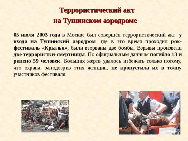  Террористический акт на Тушинском аэродроме  05 июля 2003 года в Москве был совершён террористический акт: у входа на Тушинский аэродром , где в это время проходил рок-фестиваль «Крылья», были взорваны две бомбы. Взрывы произвели две террористки-смертницы . По официальным данным погибло 13 и ранено 59 человек . Больших жертв удалось избежать только потому, что охрана, заподозрив этих женщин, не пропустила их в толпу участников фестиваля. 