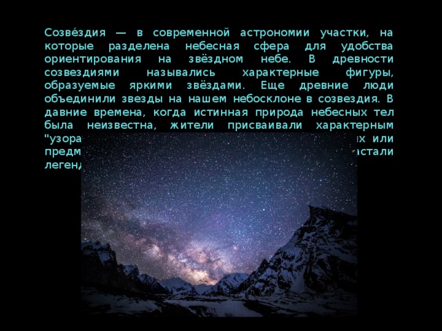 Созве́здия — в современной астрономии участки, на которые разделена небесная сфера для удобства ориентирования на звёздном небе. В древности созвездиями назывались характерные фигуры, образуемые яркими звёздами. Еще древние люди объединили звезды на нашем небосклоне в созвездия. В давние времена, когда истинная природа небесных тел была неизвестна, жители присваивали характерным 