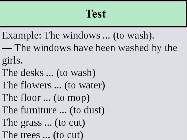 Example The windows ... (to wash) —  The windows have been washed by the girls. The desks ... (to wash) The flowers ... (to water) The floor ... (to mop) The furniture ... (to dust) The grass ... (to cut) The trees ... (to cut) Example The windows ... (to wash) —  The windows have been washed by the girls. The desks ... (to wash) The flowers ... (to water) The floor ... (to mop) The furniture ... (to dust) The grass ... (to cut) The trees ... (to cut) Example: The windows ... (to wash). — The windows have been washed by the girls. The desks ... (to wash) The flowers ... (to water) The floor ... (to mop) The furniture ... (to dust) The grass ... (to cut) The trees ... (to cut) 