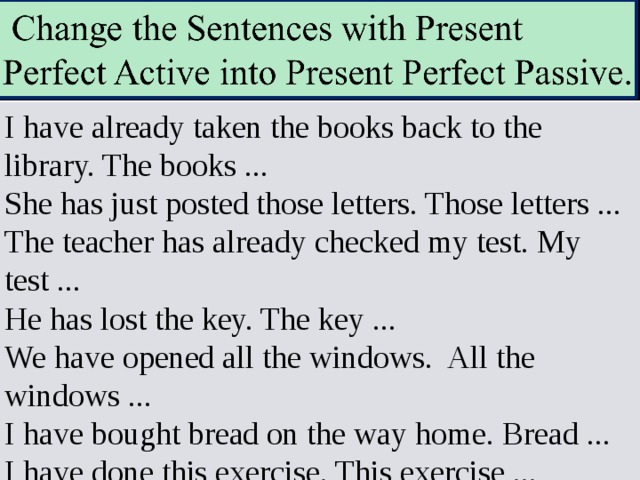 I have already taken the books back to the library. The books ... She has just posted those letters. Those letters ... The teacher has already checked my test. My test ... He has lost the key. The key ... We have opened all the windows. All the windows ... I have bought bread on the way home. Bread ... I have done this exercise. This exercise ... 