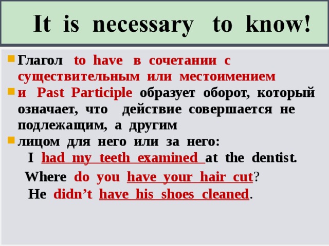 Глагол   to have в сочетании с существительным или местоимением и Past Participle  образует оборот, который означает, что действие совершается не подлежащим, а другим лицом для него или за него:   I  had my teeth examined at the dentist.    Where  do you have your hair cut ?   He didn’t have his shoes cleaned .  